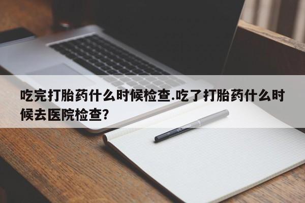 米非米索货到付款吃完打胎药什么时候检查.吃了打胎药什么时候去医院检查？