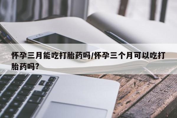 米非米索货到付款怀孕三月能吃打胎药吗/怀孕三个月可以吃打胎药吗?