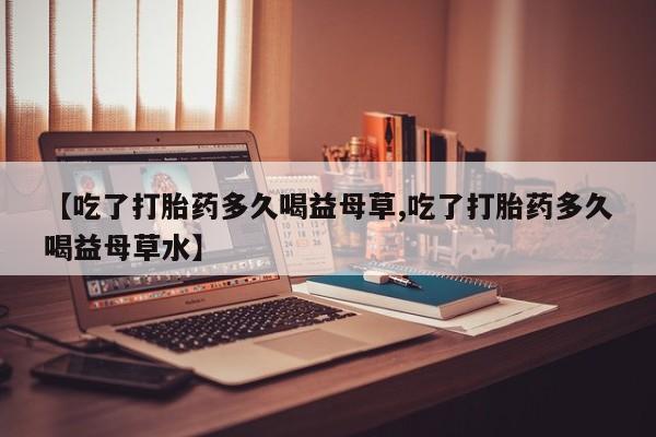米非米索货到付款【吃了打胎药多久喝益母草,吃了打胎药多久喝益母草水】