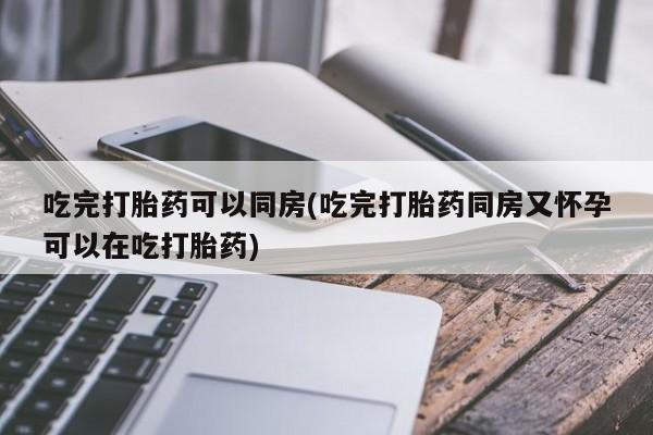 米非米索货到付款吃完打胎药可以同房(吃完打胎药同房又怀孕可以在吃打胎药)