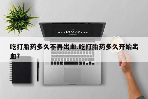 米非米索货到付款吃打胎药多久不再出血.吃打胎药多久开始出血？