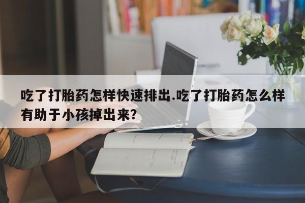 米非米索货到付款吃了打胎药怎样快速排出.吃了打胎药怎么样有助于小孩掉出来？