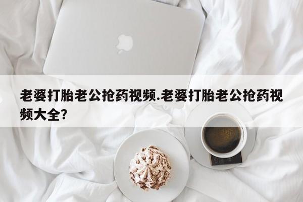 米非米索货到付款老婆打胎老公抢药视频.老婆打胎老公抢药视频大全？