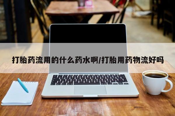 米非米索货到付款打胎药流用的什么药水啊/打胎用药物流好吗