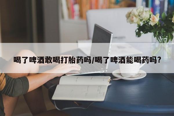 米非米索货到付款喝了啤酒敢喝打胎药吗/喝了啤酒能喝药吗?