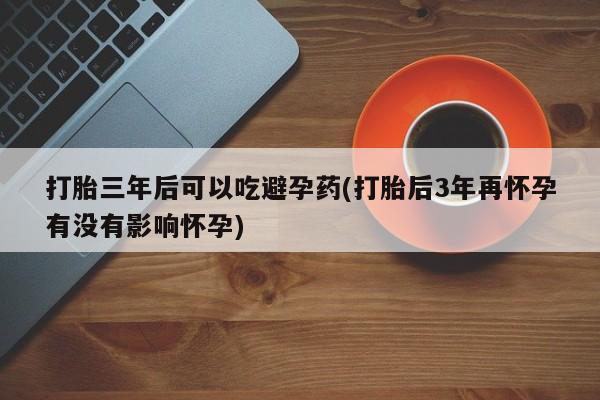 米非米索货到付款打胎三年后可以吃避孕药(打胎后3年再怀孕有没有影响怀孕)