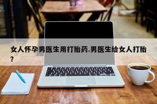 米非米索货到付款女人怀孕男医生用打胎药.男医生给女人打胎？