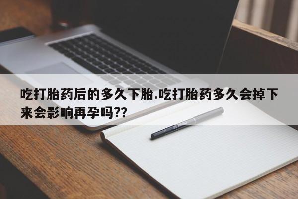米非米索货到付款吃打胎药后的多久下胎.吃打胎药多久会掉下来会影响再孕吗?？