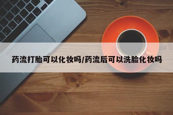 米非米索货到付款药流打胎可以化妆吗/药流后可以洗脸化妆吗