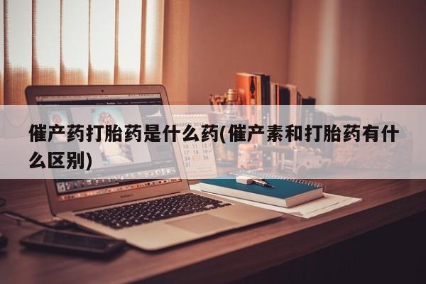 米非米索货到付款催产药打胎药是什么药(催产素和打胎药有什么区别)