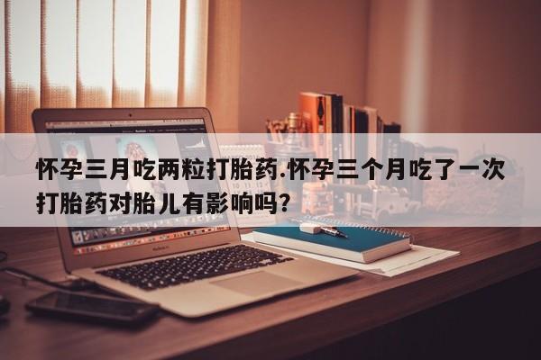 米非米索货到付款怀孕三月吃两粒打胎药.怀孕三个月吃了一次打胎药对胎儿有影响吗？