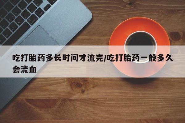 米非米索货到付款吃打胎药多长时间才流完/吃打胎药一般多久会流血