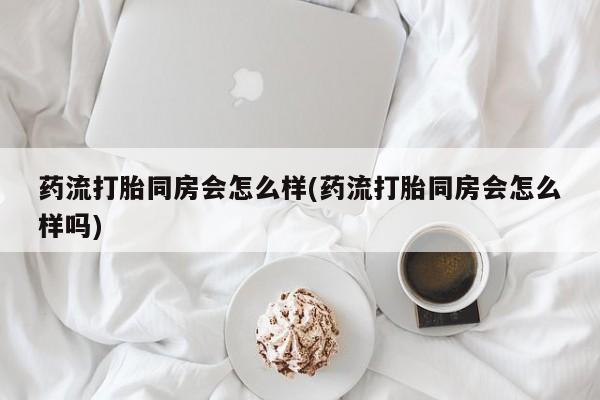 米非米索货到付款药流打胎同房会怎么样(药流打胎同房会怎么样吗)