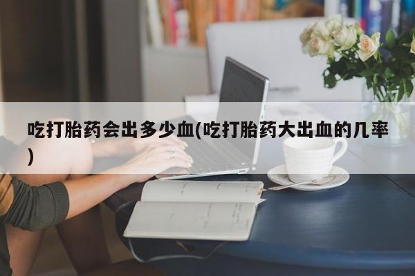 米非米索货到付款吃打胎药会出多少血(吃打胎药大出血的几率)