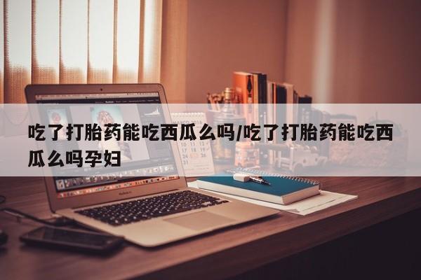 米非米索货到付款吃了打胎药能吃西瓜么吗/吃了打胎药能吃西瓜么吗孕妇