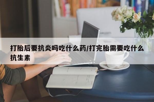 米非米索货到付款打胎后要抗炎吗吃什么药/打完胎需要吃什么抗生素