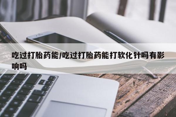 米非米索货到付款吃过打胎药能/吃过打胎药能打软化针吗有影响吗