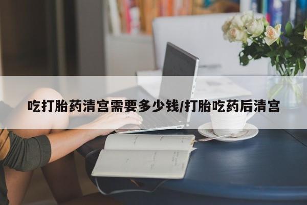 米非米索货到付款吃打胎药清宫需要多少钱/打胎吃药后清宫