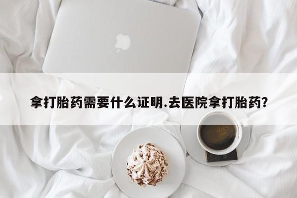 米非米索货到付款拿打胎药需要什么证明.去医院拿打胎药？