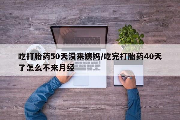 米非米索货到付款吃打胎药50天没来姨妈/吃完打胎药40天了怎么不来月经