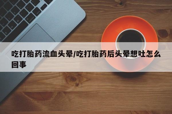 米非米索货到付款吃打胎药流血头晕/吃打胎药后头晕想吐怎么回事