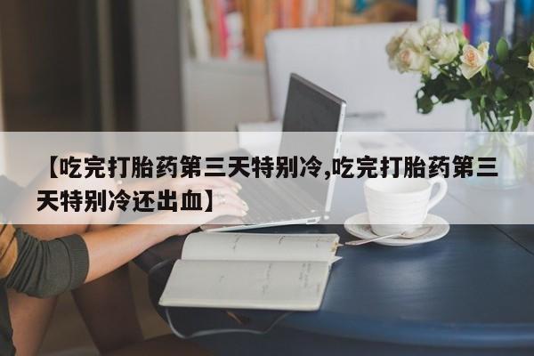 米非米索货到付款【吃完打胎药第三天特别冷,吃完打胎药第三天特别冷还出血】