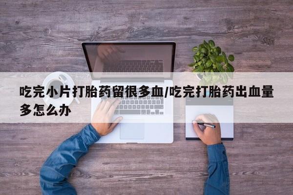 米非米索货到付款吃完小片打胎药留很多血/吃完打胎药出血量多怎么办