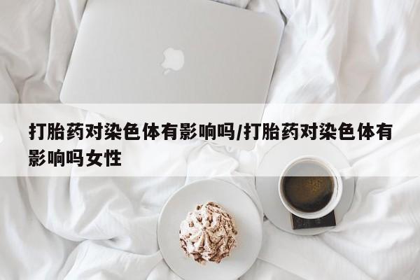 米非米索货到付款打胎药对染色体有影响吗/打胎药对染色体有影响吗女性