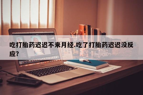 米非米索货到付款吃打胎药迟迟不来月经.吃了打胎药迟迟没反应？