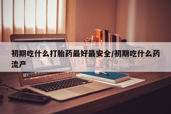 米非米索货到付款初期吃什么打胎药最好最安全/初期吃什么药流产