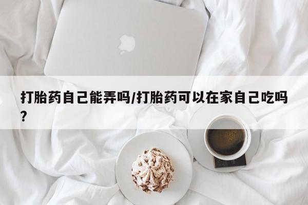 米非米索货到付款打胎药自己能弄吗/打胎药可以在家自己吃吗?