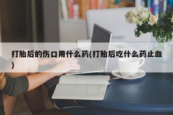 米非米索货到付款打胎后的伤口用什么药(打胎后吃什么药止血)