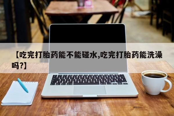 米非米索货到付款【吃完打胎药能不能碰水,吃完打胎药能洗澡吗?】