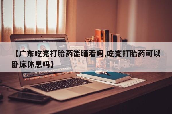 米非米索货到付款【广东吃完打胎药能睡着吗,吃完打胎药可以卧床休息吗】