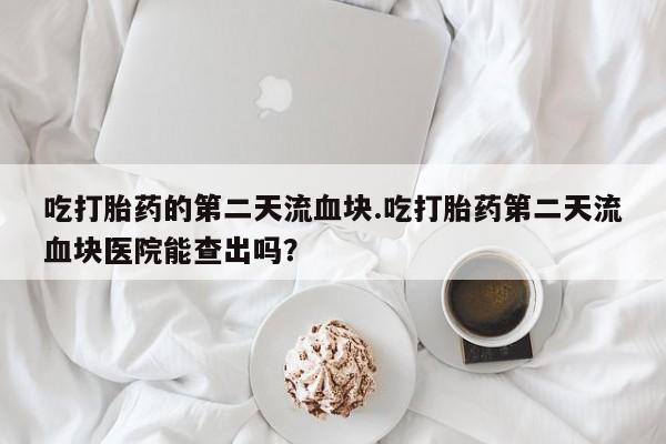 米非米索货到付款吃打胎药的第二天流血块.吃打胎药第二天流血块医院能查出吗？