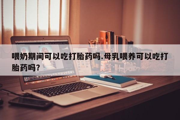 米非米索货到付款喂奶期间可以吃打胎药吗.母乳喂养可以吃打胎药吗？
