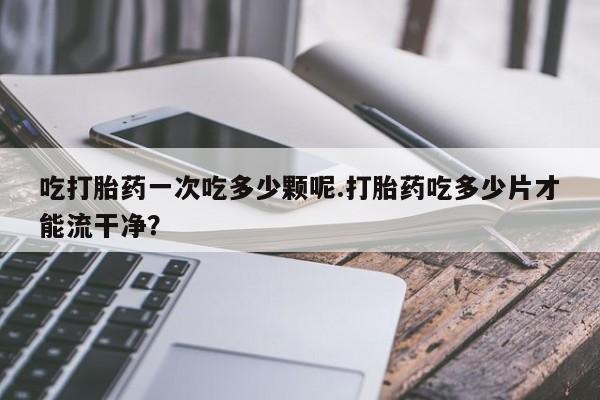 米非米索货到付款吃打胎药一次吃多少颗呢.打胎药吃多少片才能流干净？