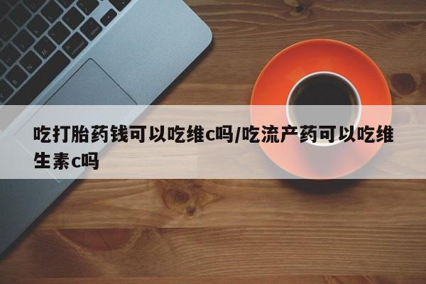 米非米索货到付款吃打胎药钱可以吃维c吗/吃流产药可以吃维生素c吗