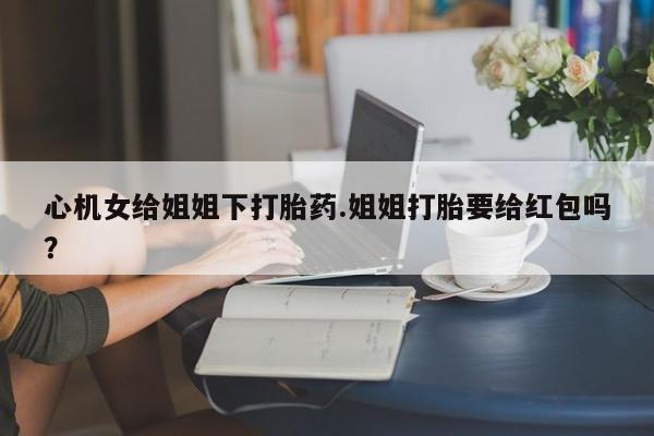 米非米索货到付款心机女给姐姐下打胎药.姐姐打胎要给红包吗？