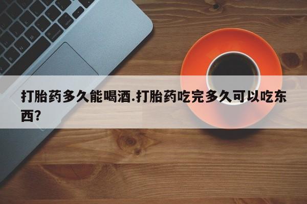 米非米索货到付款打胎药多久能喝酒.打胎药吃完多久可以吃东西？