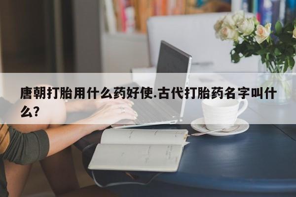 米非米索货到付款唐朝打胎用什么药好使.古代打胎药名字叫什么？