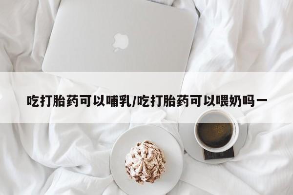 米非米索货到付款吃打胎药可以哺乳/吃打胎药可以喂奶吗一