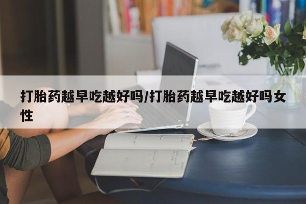 米非米索货到付款打胎药越早吃越好吗/打胎药越早吃越好吗女性