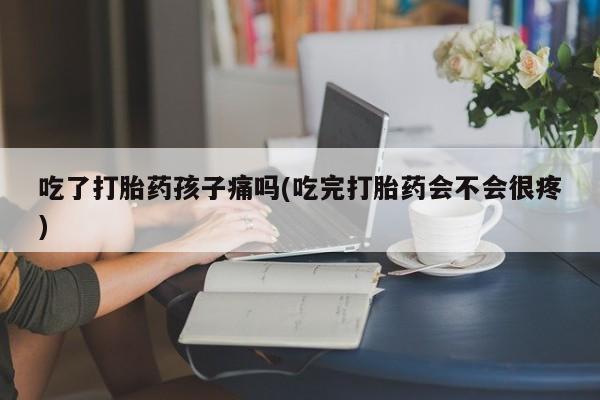 米非米索货到付款吃了打胎药孩子痛吗(吃完打胎药会不会很疼)