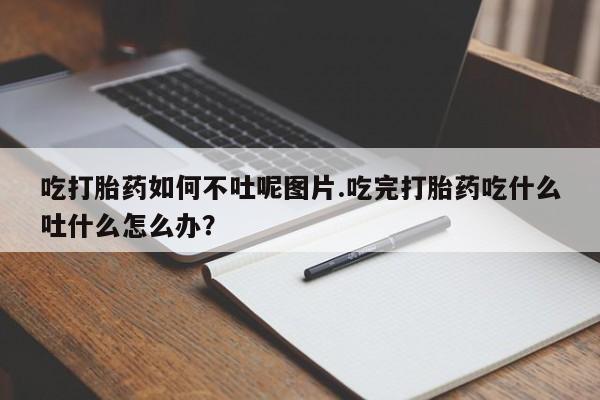米非米索货到付款吃打胎药如何不吐呢图片.吃完打胎药吃什么吐什么怎么办?