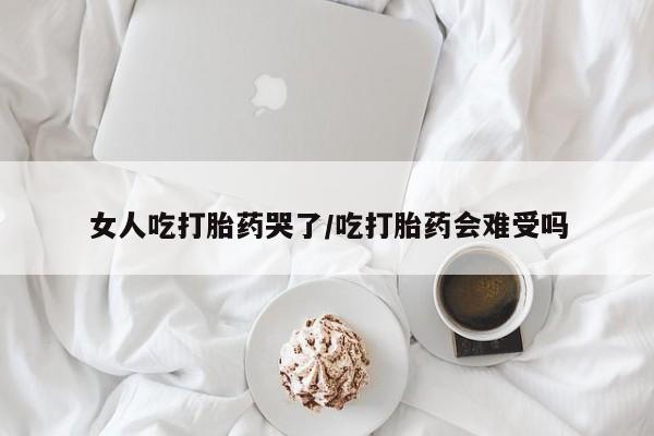 米非米索货到付款女人吃打胎药哭了/吃打胎药会难受吗