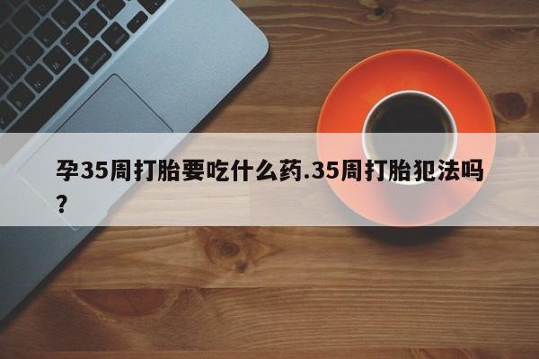 米非米索货到付款孕35周打胎要吃什么药.35周打胎犯法吗?